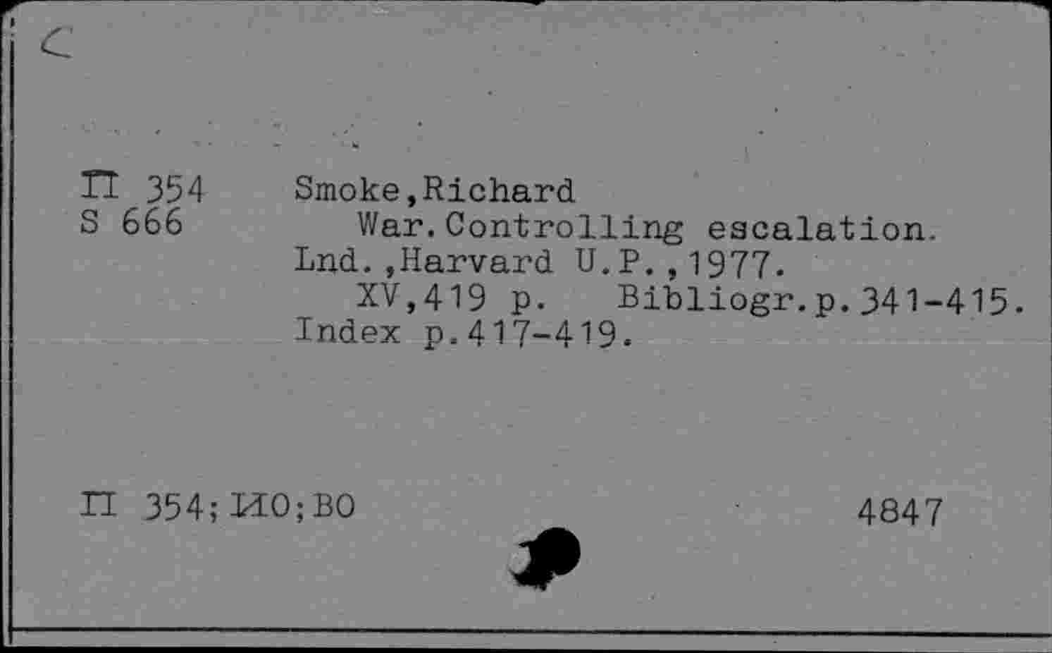 ﻿TI 354 Smoke,Richard.
S 666	War.Controlling escalation.
Lnd.,Harvard U.P.,1977.
XV,419 p. Bibliogr.p.341-415.
Index p.417-419.
II 354; MO; BO
4847